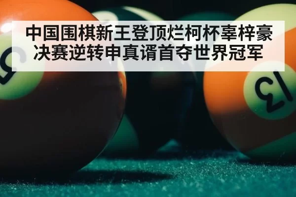 中国围棋新王登顶烂柯杯辜梓豪决赛逆转申真谞首夺世界冠军