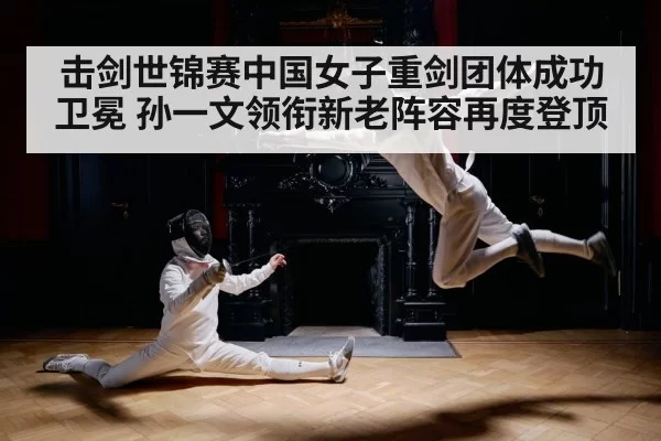 击剑世锦赛中国女子重剑团体成功卫冕 孙一文领衔新老阵容再度登顶