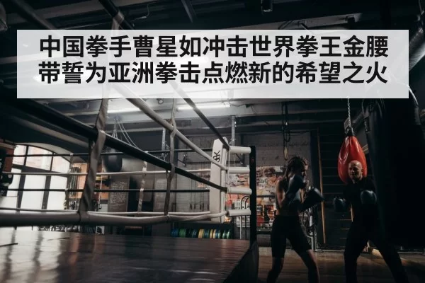 中国拳手曹星如冲击世界拳王金腰带誓为亚洲拳击点燃新的希望之火