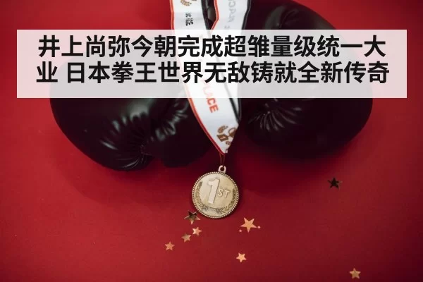 井上尚弥今朝完成超雏量级统一大业 日本拳王世界无敌铸就全新传奇
