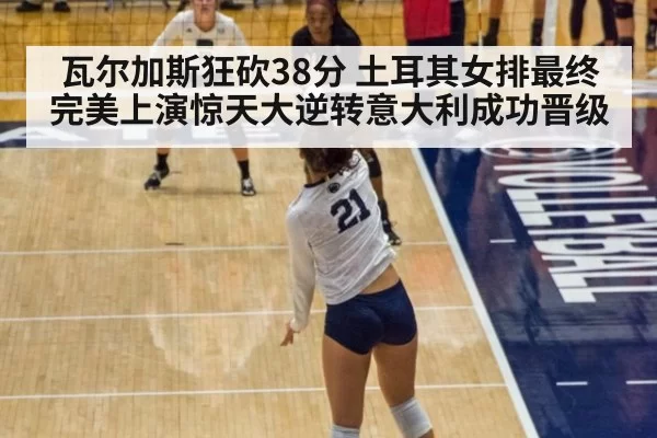 瓦尔加斯狂砍38分 土耳其女排最终完美上演惊天大逆转意大利成功晋级